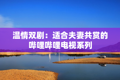 溫情雙劇：適合夫妻共賞的嗶哩嗶哩電視系列