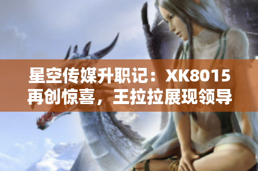 星空傳媒升職記：XK8015再創(chuàng)驚喜，王拉拉展現(xiàn)領導力