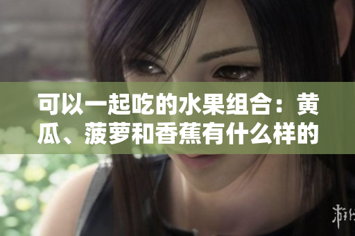 可以一起吃的水果組合：黃瓜、菠蘿和香蕉有什么樣的營養(yǎng)價值？