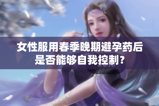 女性服用春季晚期避孕藥后是否能夠自我控制？
