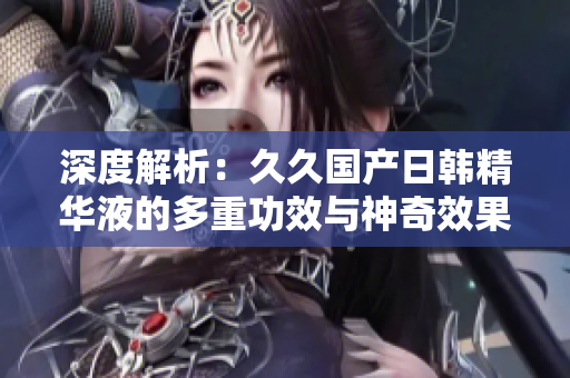 深度解析：久久國產(chǎn)日韓精華液的多重功效與神奇效果，驚艷你的肌膚之旅