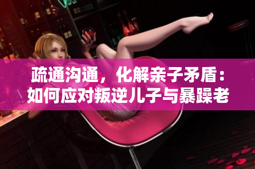 疏通溝通，化解親子矛盾：如何應(yīng)對(duì)叛逆兒子與暴躁老媽的關(guān)系問(wèn)題