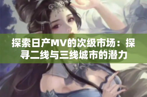 探索日產MV的次級市場：探尋二線與三線城市的潛力