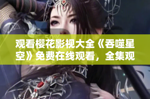 觀看櫻花影視大全《吞噬星空》免費在線觀看，全集觀看方式大揭秘