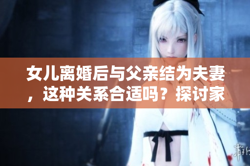 女兒離婚后與父親結(jié)為夫妻，這種關(guān)系合適嗎？探討家庭關(guān)系的新模式