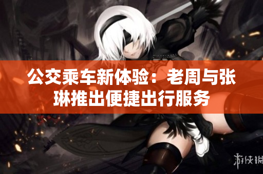公交乘車新體驗(yàn)：老周與張琳推出便捷出行服務(wù)