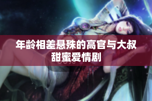 年齡相差懸殊的高官與大叔甜蜜愛(ài)情劇