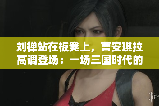 劉禪站在板凳上，曹安琪拉高調(diào)登場：一場三國時代的戲劇性對決