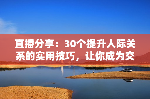 直播分享：30個提升人際關(guān)系的實(shí)用技巧，讓你成為交際達(dá)人
