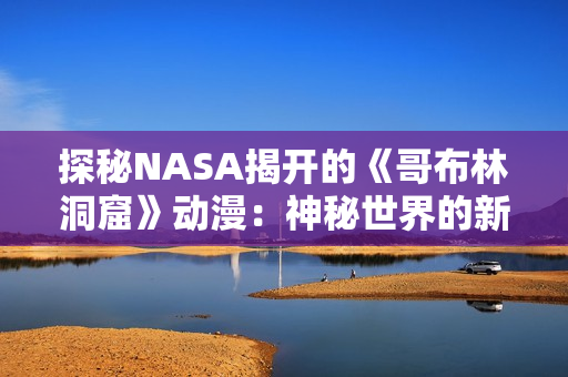 探秘NASA揭開的《哥布林洞窟》動(dòng)漫：神秘世界的新探索