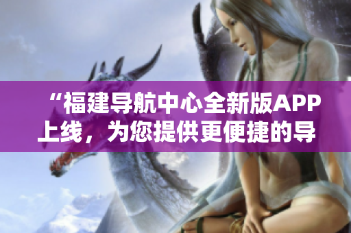“福建導航中心全新版APP上線，為您提供更便捷的導航服務！”