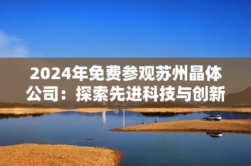 2024年免費(fèi)參觀蘇州晶體公司：探索先進(jìn)科技與創(chuàng)新產(chǎn)業(yè)