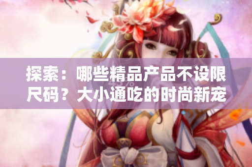 探索：哪些精品產(chǎn)品不設(shè)限尺碼？大小通吃的時(shí)尚新寵