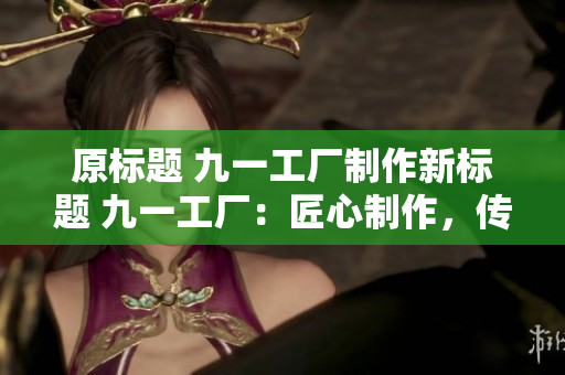 原標(biāo)題 九一工廠制作新標(biāo)題 九一工廠：匠心制作，傳承工藝
