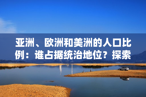 亞洲、歐洲和美洲的人口比例：誰占據(jù)統(tǒng)治地位？探索三大洲的人口格局與趨勢