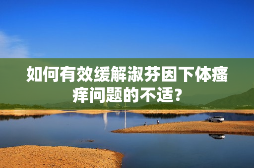 如何有效緩解淑芬因下體瘙癢問題的不適？