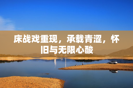 床戰(zhàn)戲重現(xiàn)，承載青澀，懷舊與無限心酸