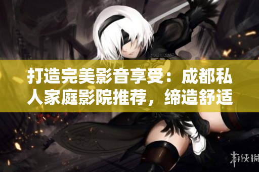 打造完美影音享受：成都私人家庭影院推薦，締造舒適視聽新境界！