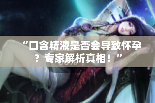 “口含精液是否會導(dǎo)致懷孕？專家解析真相！”
