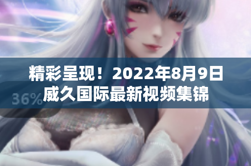 精彩呈現(xiàn)！2022年8月9日威久國際最新視頻集錦