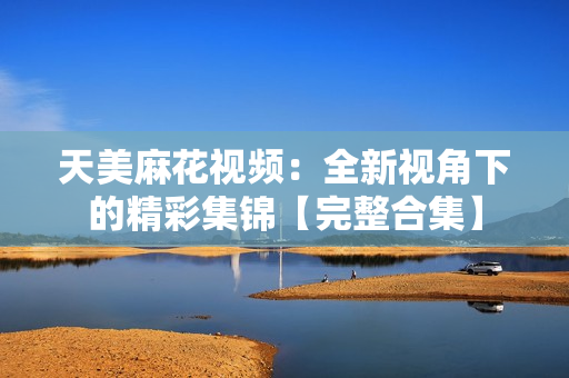 天美麻花視頻：全新視角下的精彩集錦【完整合集】