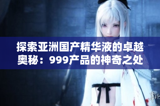 探索亞洲國產(chǎn)精華液的卓越奧秘：999產(chǎn)品的神奇之處