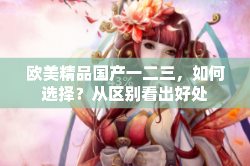 歐美精品國產(chǎn)一二三，如何選擇？從區(qū)別看出好處
