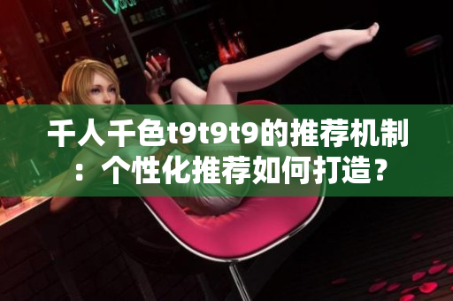 千人千色t9t9t9的推薦機(jī)制：個性化推薦如何打造？