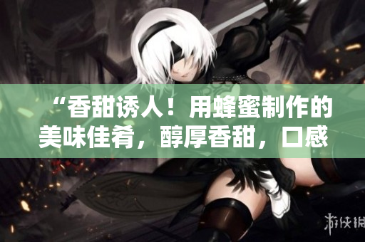“香甜誘人！用蜂蜜制作的美味佳肴，醇厚香甜，口感豐富！”