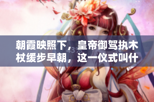 朝霞映照下，皇帝御駕執(zhí)木杖緩步早朝，這一儀式叫什么？