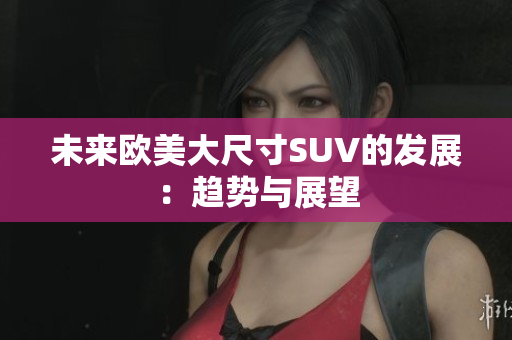 未來歐美大尺寸SUV的發(fā)展：趨勢(shì)與展望