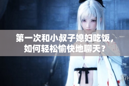 第一次和小叔子媳婦吃飯，如何輕松愉快地聊天？