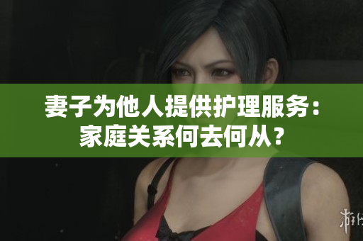 妻子為他人提供護(hù)理服務(wù)：家庭關(guān)系何去何從？