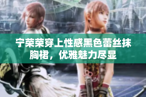 寧榮榮穿上性感黑色蕾絲抹胸裙，優(yōu)雅魅力盡顯