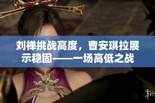 劉禪挑戰(zhàn)高度，曹安琪拉展示穩(wěn)固——一場高低之戰(zhàn)