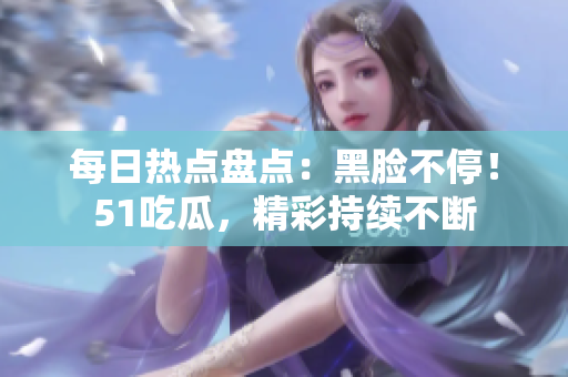 每日熱點盤點：黑臉不停！51吃瓜，精彩持續(xù)不斷