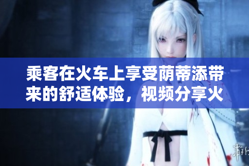 乘客在火車上享受蔭蒂添帶來的舒適體驗，視頻分享火爆網(wǎng)絡