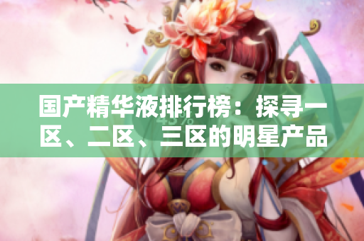 國(guó)產(chǎn)精華液排行榜：探尋一區(qū)、二區(qū)、三區(qū)的明星產(chǎn)品