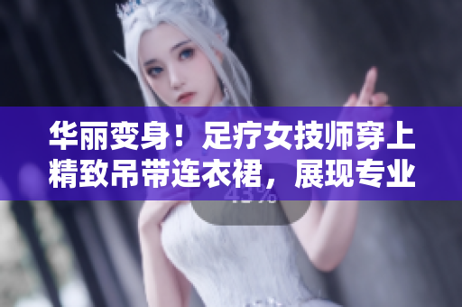華麗變身！足療女技師穿上精致吊帶連衣裙，展現(xiàn)專(zhuān)業(yè)魅力