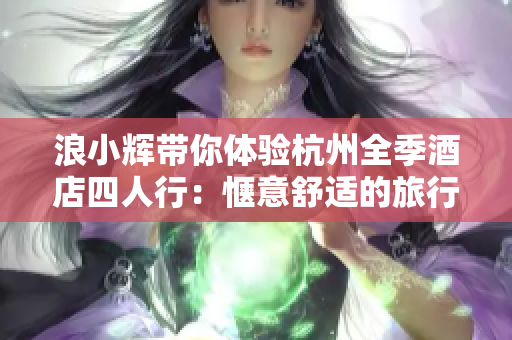 浪小輝帶你體驗(yàn)杭州全季酒店四人行：愜意舒適的旅行記憶