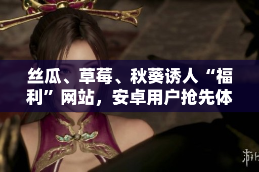絲瓜、草莓、秋葵誘人“福利”網(wǎng)站，安卓用戶搶先體驗