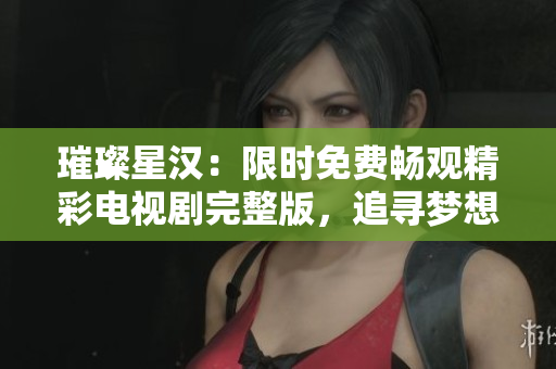 璀璨星漢：限時(shí)免費(fèi)暢觀精彩電視劇完整版，追尋夢(mèng)想之旅！