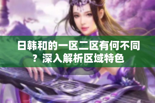 日韓和的一區(qū)二區(qū)有何不同？深入解析區(qū)域特色