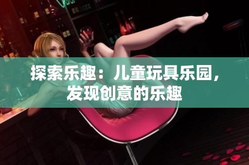 探索樂(lè)趣：兒童玩具樂(lè)園，發(fā)現(xiàn)創(chuàng)意的樂(lè)趣