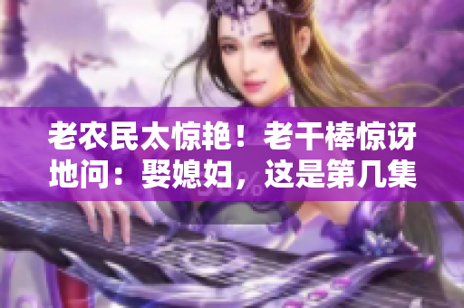老農(nóng)民太驚艷！老干棒驚訝地問：娶媳婦，這是第幾集？