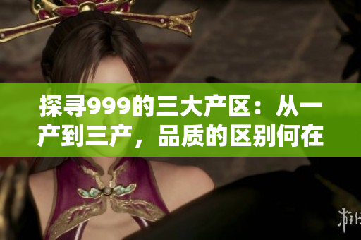 探尋999的三大產(chǎn)區(qū)：從一產(chǎn)到三產(chǎn)，品質(zhì)的區(qū)別何在？