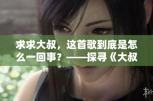 求求大叔，這首歌到底是怎么一回事？——探尋《大叔啊求求大叔啊》的音樂之謎