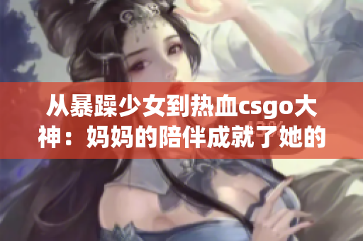 從暴躁少女到熱血csgo大神：媽媽的陪伴成就了她的逆襲歷程