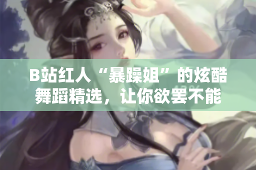 B站紅人“暴躁姐”的炫酷舞蹈精選，讓你欲罷不能