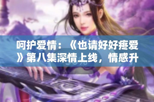 呵護(hù)愛情：《也請好好疼愛》第八集深情上線，情感升華令人動容